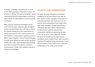 businesses is immediate and substantial—so much
so that IPsoft guarantees a 30 percent increase in IT
efficiency in 90 days.24
It’s easy to extrapolate: Amelia
could provide financial trading support or become an
expert advisor for field engineers in remote locations,
for instance.
While cognitive computing technologies may be
out of reach for many companies today, far-sighted
business and technology leaders will begin to elevate
the software intelligence of their organizations by
raising expectations for their current solutions and
then building in communication capabilities, such as
NLP or image recognition. They will start by focusing
on small, better-defined use cases and then gradually
broaden their scope—while simultaneously providing
more data to increase their systems’ contextual
understanding—to tackle more ambiguous questions
and daunting challenges.
Caution and collaboration
Of course, the power and potential of software
intelligence do not come without some risks. An
over-reliance on data—regardless of how smart the
underlying algorithms used to process it are—can
result in narrow interpretations that inhibit rather
than enable innovation. Consider Street Bump, a
smartphone app used in Boston, Massachusetts,
to collect data on potholes using a phone’s
accelerometer and GPS and submitting the data
to the city to initiate repairs. While the concept
was great, the problem was its scope: because
smartphone owners tended to have higher incomes, a
majority of the potholes being reported were in more
affluent sections of town—which was an inaccurate
representation of the needs across the city.25
TREND 4: INTELLIGENT ENTERPRISE 83
ACCENTURE TECHNOLOGY VISION 2015
 