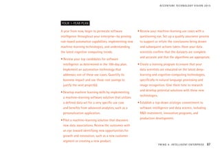 A year from now, begin to permeate software
intelligence throughout your enterprise—by proving
rule-based automation capabilities, implementing new
machine-learning technologies, and understanding
the latest cognitive computing trends.
• Review your top candidates for software
intelligence as determined in the 100-day plan.
Implement an automation technology that
addresses one of these use cases. Quantify its
business impact and use those cost savings to
justify the next project(s).
•	Develop machine learning skills by implementing
a machine-learning software solution that utilizes
a defined data set for a very specific use case
and benefits from advanced analytics, such as a
personalization application.
•	Pilot a machine-learning solution that discovers
new data associations. Review the outcomes with
an eye toward identifying new opportunities for
growth and innovation, such as a new customer
segment or creating a new product.
•	Review your machine-learning use cases with a
questioning eye. Set up a quality assurance process
to support or refute the conclusions being drawn
and subsequent actions taken. Have your data
scientists confirm that the datasets are complete
and accurate and that the algorithms are appropriate.
•	Create a training program to ensure that your
data scientists are educated on the latest deep-
learning and cognitive-computing technologies,
specifically in natural language processing and
image recognition. Give them time to research
and develop potential solutions with these new
technologies.
•	Establish a top-down strategic commitment to
software intelligence and data science, including
R&D investment, innovation programs, and
production development.
YOUR 1-YEAR PLAN
TREND 4: INTELLIGENT ENTERPRISE 87
ACCENTURE TECHNOLOGY VISION 2015
 