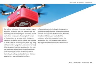 Say hello to technology, the newest employee in your
workforce. It’s smarter than ever and quick, too, but
technology still needs training and teammates; it can’t
work alone—nor should it. According to 77 percent
of the executives we surveyed, within three years,
companies will need to focus on training their machines
as much as they do on training their people (e.g., using
intelligent software, algorithms, and machine learning).
When people and machines work together, they have
the potential to produce better outputs than either
could separately. Businesses must recognize that
technology is no longer just a set of tools—it is now
a partner in a new collaborative workforce.
In fact, collaborative technology is already making
everyday lives easier. Consider the semi-autonomous
cars from manufacturers like Audi, Infiniti, Mercedes-
Benz, General Motors, and Toyota. Each has
announced self-driving navigation features that
will enhance their cars and assist drivers, making
their experiences better, easier, and safer all around.
TREND 5: WORKFORCE REIMAGINED 89
ACCENTURE TECHNOLOGY VISION 2015
 