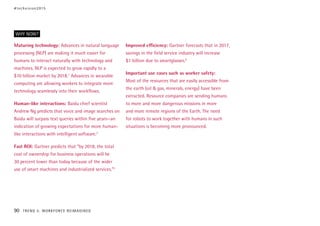 Maturing technology: Advances in natural language
processing (NLP) are making it much easier for
humans to interact naturally with technology and
machines. NLP is expected to grow rapidly to a
$10 billion market by 2018.1
Advances in wearable
computing are allowing workers to integrate more
technology seamlessly into their workflows.
Human-like interactions: Baidu chief scientist
Andrew Ng predicts that voice and image searches on
Baidu will surpass text queries within five years—an
indication of growing expectations for more human-
like interactions with intelligent software.2
Fast ROI: Gartner predicts that “by 2018, the total
cost of ownership for business operations will be
30 percent lower than today because of the wider
use of smart machines and industrialized services.”3
Improved efficiency: Gartner forecasts that in 2017,
savings in the field service industry will increase
$1 billion due to smartglasses.4
Important use cases such as worker safety:
Most of the resources that are easily accessible from
the earth (oil & gas, minerals, energy) have been
extracted. Resource companies are sending humans
to more and more dangerous missions in more
and more remote regions of the Earth. The need
for robots to work together with humans in such
situations is becoming more pronounced.
WHY NOW?
#techvision2015
90 TREND 5: WORKFORCE REIMAGINED
 