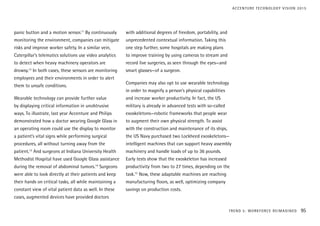 panic button and a motion sensor.11
By continuously
monitoring the environment, companies can mitigate
risks and improve worker safety. In a similar vein,
Caterpillar’s telematics solutions use video analytics
to detect when heavy machinery operators are
drowsy.12
In both cases, these sensors are monitoring
employees and their environments in order to alert
them to unsafe conditions.
Wearable technology can provide further value
by displaying critical information in unobtrusive
ways. To illustrate, last year Accenture and Philips
demonstrated how a doctor wearing Google Glass in
an operating room could use the display to monitor
a patient’s vital signs while performing surgical
procedures, all without turning away from the
patient.13
And surgeons at Indiana University Health
Methodist Hospital have used Google Glass assistance
during the removal of abdominal tumors.14
Surgeons
were able to look directly at their patients and keep
their hands on critical tasks, all while maintaining a
constant view of vital patient data as well. In these
cases, augmented devices have provided doctors
with additional degrees of freedom, portability, and
unprecedented contextual information. Taking this
one step further, some hospitals are making plans
to improve training by using cameras to stream and
record live surgeries, as seen through the eyes—and
smart glasses—of a surgeon.
Companies may also opt to use wearable technology
in order to magnify a person’s physical capabilities
and increase worker productivity. In fact, the US
military is already in advanced tests with so-called
exoskeletons—robotic frameworks that people wear
to augment their own physical strength. To assist
with the construction and maintenance of its ships,
the US Navy purchased two Lockheed exoskeletons—
intelligent machines that can support heavy assembly
machinery and handle loads of up to 36 pounds.
Early tests show that the exoskeleton has increased
productivity from two to 27 times, depending on the
task.15
Now, these adaptable machines are reaching
manufacturing floors, as well, optimizing company
savings on production costs.
TREND 5: WORKFORCE REIMAGINED 95
ACCENTURE TECHNOLOGY VISION 2015
 