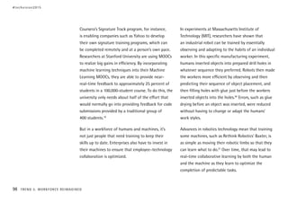 Coursera’s Signature Track program, for instance,
is enabling companies such as Yahoo to develop
their own signature training programs, which can
be completed remotely and at a person’s own pace.
Researchers at Stanford University are using MOOCs
to realize big gains in efficiency. By incorporating
machine learning techniques into their Machine
Learning MOOCs, they are able to provide near-
real-time feedback to approximately 25 percent of
students in a 100,000-student course. To do this, the
university only needs about half of the effort that
would normally go into providing feedback for code
submissions provided by a traditional group of
400 students.19
But in a workforce of humans and machines, it’s
not just people that need training to keep their
skills up to date. Enterprises also have to invest in
their machines to ensure that employee–technology
collaboration is optimized.
In experiments at Massachusetts Institute of
Technology (MIT), researchers have shown that
an industrial robot can be trained by essentially
observing and adapting to the habits of an individual
worker. In this specific manufacturing experiment,
humans inserted objects into prepared drill holes in
whatever sequence they preferred. Robots then made
the workers more efficient by observing and then
predicting their sequence of object placement, and
then filling holes with glue just before the workers
inserted objects into the holes.20
Errors, such as glue
drying before an object was inserted, were reduced
without having to change or adapt the humans’
work styles.
Advances in robotics technology mean that training
some machines, such as Rethink Robotics’ Baxter, is
as simple as moving their robotic limbs so that they
can learn what to do.21
Over time, that may lead to
real-time collaborative learning by both the human
and the machine as they learn to optimize the
completion of predictable tasks.
#techvision2015
98 TREND 5: WORKFORCE REIMAGINED
 