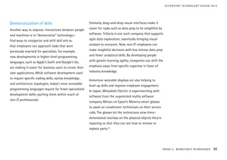 Democratization of skills
Another way to improve interactions between people
and machines is to “democratize” technology—
find ways to categorize and shift skill sets so
that employees can approach tasks that were
previously reserved for specialists. For example,
new developments in higher-level programming
languages, such as Apple’s Swift and Google’s Go,
are making it easier for business users to create their
own applications. While software development used
to require specific coding skills, syntax knowledge,
and architecture topologies, today’s more accessible
programming languages require far fewer specialized
development skills—putting them within reach of
non-IT professionals.
Similarly, drag-and-drop visual interfaces make it
easier for tasks such as data prep to be simplified by
software. Trifacta is one such company that supports
agile data exploration, essentially bringing visual
analysis to everyone. Now, non-IT employees can
make insightful decisions with less intense data prep
and fewer analytical skills. By developing people
with greater learning agility, companies can shift the
emphasis away from specific expertise in favor of
industry knowledge.
Immersive wearable displays are also helping to
level up skills and improve employee engagement.
In Japan, Mitsubishi Electric is experimenting with
software from the augmented reality software
company Metaio on Epson’s Moverio smart glasses
to assist air conditioner technicians on their service
calls. The glasses let the technicians view three-
dimensional overlays on the physical objects they’re
repairing so that they can see how to remove or
replace parts.22
TREND 5: WORKFORCE REIMAGINED 99
ACCENTURE TECHNOLOGY VISION 2015
 