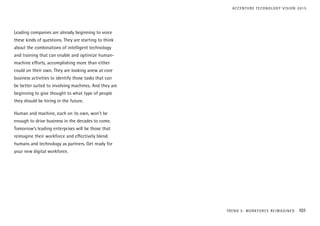 Leading companies are already beginning to voice
these kinds of questions. They are starting to think
about the combinations of intelligent technology
and training that can enable and optimize human-
machine efforts, accomplishing more than either
could on their own. They are looking anew at core
business activities to identify those tasks that can
be better suited to involving machines. And they are
beginning to give thought to what type of people
they should be hiring in the future.
Human and machine, each on its own, won’t be
enough to drive business in the decades to come.
Tomorrow’s leading enterprises will be those that
reimagine their workforce and effectively blend
humans and technology as partners. Get ready for
your new digital workforce.
TREND 5: WORKFORCE REIMAGINED 101
ACCENTURE TECHNOLOGY VISION 2015
 