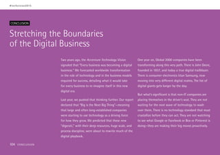 Stretching the Boundaries
of the Digital Business
CONCLUSION
Two years ago, the Accenture Technology Vision
signaled that “Every business was becoming a digital
business.” We forecasted worldwide transformation
in the role of technology and in the business models
required for success, detailing what it would take
for every business to re-imagine itself in this new
digital era.
Last year, we pushed that thinking further. Our report
declared that “Big is the Next Big Thing”—meaning
that large and often long-established companies
were starting to use technology as a driving force
for how they grow. We predicted that these new
“digerati,” with their deep resources, huge scale, and
process discipline, were about to rewrite much of the
digital playbook.
One year on, Global 2000 companies have been
transforming along this very path. There is John Deere,
founded in 1837, and today a true digital trailblazer.
There is consumer electronics titan Samsung, now
moving into very different digital realms. The list of
digital giants gets longer by the day.
But what’s significant is that non-IT companies are
placing themselves in the driver’s seat. They are not
waiting for the next wave of technology to wash
over them. There is no technology standard that must
crystallize before they can act. They are not watching
to see what Google or Facebook or Box or Pinterest is
doing—they are making their big moves proactively.
#techvision2015
104 CONCLUSION
 