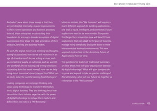 And what’s new about those moves is that they
are not directed internally—toward improvements
in their current operations and business processes.
Instead, these enterprises are stretching their
boundaries to leverage a broader ecosystem of digital
businesses as they shape the next generation of their
products, services, and business models.
As such, the digital movers are thinking big thoughts,
asking big questions: how do we sell insurance in an
age of driverless cars? Are we selling services, such
as an electrical supply, or outcomes, such as warmth
and comfort? Are we making and selling televisions
or creating hubs for smart homes? How can we help
bring about tomorrow’s smart mega-cities? What can
we do to solve the world’s looming food shortages?
Leading companies are no longer thinking only
about using technology to transform themselves
into a digital business. They are thinking about how
to combine their industry expertise with the power
of digital technology to reshape their markets and
define their new role in a “We Economy.”
Make no mistake, this “We Economy” will require a
much different approach to building applications—
one that is liquid, intelligent, and connected. Future
applications need to be more nimble. Companies
that begin their reinvention now will benefit from
applications that can adapt to the pace of business,
manage rising complexity and open doors to more
interconnected business environments. This new
approach is described in the Accenture Future of
Applications Point of View.
The questions for leaders of traditional businesses
are now these: how will your organization exercise
its digital advantage? What will your company do
to grow and expand to take on greater challenges?
And ultimately—what will our future be, together as
enterprises in the “We Economy?”
ACCENTURE TECHNOLOGY VISION 2015
CONCLUSION 105
 