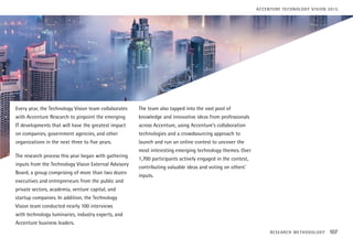 Every year, the Technology Vision team collaborates
with Accenture Research to pinpoint the emerging
IT developments that will have the greatest impact
on companies, government agencies, and other
organizations in the next three to five years.
The research process this year began with gathering
inputs from the Technology Vision External Advisory
Board, a group comprising of more than two dozen
executives and entrepreneurs from the public and
private sectors, academia, venture capital, and
startup companies. In addition, the Technology
Vision team conducted nearly 100 interviews
with technology luminaries, industry experts, and
Accenture business leaders.
The team also tapped into the vast pool of
knowledge and innovative ideas from professionals
across Accenture, using Accenture’s collaboration
technologies and a crowdsourcing approach to
launch and run an online contest to uncover the
most interesting emerging technology themes. Over
1,700 participants actively engaged in the contest,
contributing valuable ideas and voting on others’
inputs.
RESEARCH METHODOLOGY 107
ACCENTURE TECHNOLOGY VISION 2015
 