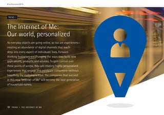 The Internet of Me:
Our world, personalized
As everyday objects are going online, so too are experiences—
creating an abundance of digital channels that reach
deep into every aspect of individuals’ lives. Forward-
thinking businesses are changing the ways they build new
applications, products, and services. To gain control over
these points of access, they are creating highly personalized
experiences that engage and exhilarate consumers—without
breaching the customer’s trust. The companies that succeed
in this new “Internet of Me” will become the next generation
of household names.
TREND 1
#techvision2015
18 TREND 1: THE INTERNET OF ME
 