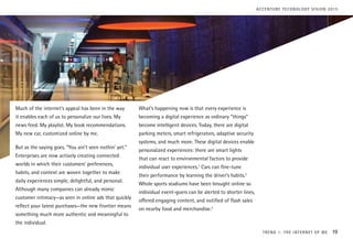 Much of the internet’s appeal has been in the way
it enables each of us to personalize our lives. My
news feed. My playlist. My book recommendations.
My new car, customized online by me.
But as the saying goes, “You ain’t seen nothin’ yet.”
Enterprises are now actively creating connected
worlds in which their customers’ preferences,
habits, and context are woven together to make
daily experiences simple, delightful, and personal.
Although many companies can already mimic
customer intimacy—as seen in online ads that quickly
reflect your latest purchases—the new frontier means
something much more authentic and meaningful to
the individual.
What’s happening now is that every experience is
becoming a digital experience as ordinary “things”
become intelligent devices. Today, there are digital
parking meters, smart refrigerators, adaptive security
systems, and much more. These digital devices enable
personalized experiences: there are smart lights
that can react to environmental factors to provide
individual user experiences.1
Cars can fine-tune
their performance by learning the driver’s habits.2
Whole sports stadiums have been brought online so
individual event-goers can be alerted to shorter lines,
offered engaging content, and notified of flash sales
on nearby food and merchandise.3
TREND 1: THE INTERNET OF ME 19
ACCENTURE TECHNOLOGY VISION 2015
 