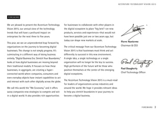 We are pleased to present the Accenture Technology
Vision 2015, our annual view of the technology
trends that will have a profound impact on
enterprises for the next three to five years.
This year, we see an unprecedented leap forward by
organizations on the journey to becoming digital
businesses. The change is not simply progress. It’s
culminating in a different way of doing business
entirely. “Digital Business Era: Stretch Your Boundaries,”
looks at how digital businesses are moving beyond
their traditional models. It focuses on how these
businesses, in aggregate, are creating a hyper-
connected world where companies, consumers and
even everyday objects have instant capabilities to act
and interact with each other digitally across the globe.
We call this world the “We Economy,” and it offers
savvy companies new strategies to compete and win
in a digital world. It also provides rich opportunities
for businesses to collaborate with other players in
the digital ecosystem to place “big bets”—on new
products, services and experiences—that would not
have been possible just one or two years ago, but
today can shape new markets at scale.
The critical message from our Accenture Technology
Vision 2015 is that businesses must think and act
differently to succeed in this new environment.
A single idea, a single technology or a single
organization will no longer be the key to success.
High performers of the future will be those who
position themselves at the center of the emerging
digital ecosystems.
The Accenture Technology Vision 2015 is a must-read
for leaders of organizations across industries and
around the world. We hope it provides relevant ideas
to help you stretch boundaries in your journey to
become a digital business.
FOREWORD
Pierre Nanterme	
Chairman & CEO
	
Paul Daugherty
Chief Technology Officer
ACCENTURE TECHNOLOGY VISION 2015
FOREWORD 3
 