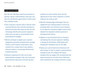Over the next 100 days, commit your business to
gaining a deeper understanding of who your core
users are and identify opportunities to better serve
their individual needs.
• Start using your customer data to discover what
connected devices they currently use/intend to
purchase and what their goals are with the new
technology. Identify more granular segments
within your user base to accommodate future
personalization strategies.
• Review and begin to update your consumer
engagement processes and governance strategy.
Prepare to shift toward a world where every
customer has a unique view of your product,
and your product is increasingly influenced by
ecosystem partners.
• Evaluate competitors for their use of mass
personalization strategies. Take note of pinnacle
personalization experiences and how big data
analytics are used to deliver them. Use this
opportunity to learn what companies in related
industries are doing as well.
• Identify emerging edge technologies that can
supplement your existing product or service by
providing either new channels to your customer
or new data for contextual insights. Look to early
adopters for inspiration and best practices in
leveraging these devices.
• Appoint a cross-functional team to champion
and develop the end-user experience. Building
a strategy for the Internet of Me begins with
bringing the individual’s voice to the table.
• Assess your current back-end architecture and
data storage. In order to support a personalization
strategy at scale, the company will require
hardware that can support the increased load and
speed necessary for real-time action. Determine
what investments the company will have to make.
YOUR 100-DAY PLAN
#techvision2015
32 TREND 1: THE INTERNET OF ME
 