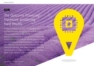 The Outcome Economy:
Hardware producing
hard results
Intelligent hardware is bridging the last mile between
the digital enterprise and the physical world. As leading
enterprises come face-to-face with the Internet of Things,
they are uncovering opportunities to embed hardware and
sensors in their digital toolboxes. They are using these highly
connected hardware components to give customers what
they really want: not more products or services, but more
meaningful outcomes. These “digital disrupters” know that
getting ahead is no longer about selling things—it’s about
selling results. Welcome to the “outcome economy.”
TREND 2
#techvision2015
34 TREND 2: OUTCOME ECONOMY
 