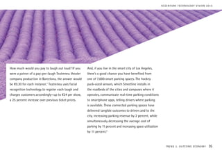 How much would you pay to laugh out loud? If you
were a patron of a pay-per-laugh Teatreneu theater
company production in Barcelona, the answer would
be €0.30 for each instance.1
Teatreneu uses facial
recognition technology to register each laugh and
charges customers accordingly—up to €24 per show,
a 25 percent increase over previous ticket prices.
And, if you live in the smart city of Los Angeles,
there’s a good chance you have benefited from
one of 7,000 smart parking spaces. The hockey
puck-sized sensors, which Streetline installs in
the roadbeds of the cities and campuses where it
operates, communicate real-time parking conditions
to smartphone apps, telling drivers where parking
is available. These connected parking spaces have
delivered tangible outcomes to drivers and to the
city, increasing parking revenue by 2 percent, while
simultaneously decreasing the average cost of
parking by 11 percent and increasing space utilization
by 11 percent.2
TREND 2: OUTCOME ECONOMY 35
ACCENTURE TECHNOLOGY VISION 2015
 