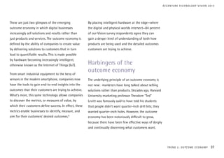These are just two glimpses of the emerging
outcome economy in which digital businesses
increasingly sell solutions and results rather than
just products and services. The outcome economy is
defined by the ability of companies to create value
by delivering solutions to customers that in turn
lead to quantifiable results. This is made possible
by hardware becoming increasingly intelligent,
otherwise known as the Internet of Things (IoT).
From smart industrial equipment to the bevy of
sensors in the modern smartphone, companies now
have the tools to gain end-to-end insights into the
outcomes that their customers are trying to achieve.
What’s more, this same technology allows companies
to discover the metrics, or measures of value, by
which their customers define success. In effect, these
metrics enable businesses to identify, measure, and
aim for their customers’ desired outcomes.6
By placing intelligent hardware at the edge—where
the digital and physical worlds intersect—84 percent
of our Vision survey respondents agree they can
gain a deeper level of understanding of both how
products are being used and the detailed outcomes
customers are trying to achieve.
Harbingers of the
outcome economy
The underlying principle of an outcome economy is
not new: marketers have long talked about selling
solutions rather than products. Decades ago, Harvard
University marketing professor Theodore “Ted”
Levitt was famously said to have told his students
that people didn’t want quarter-inch drill bits; they
wanted quarter-inch holes. However, the outcome
economy has been notoriously difficult to grow,
because there have been few effective ways of deeply
and continually discerning what customers want.
TREND 2: OUTCOME ECONOMY 37
ACCENTURE TECHNOLOGY VISION 2015
 