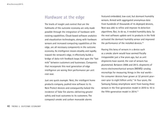 Hardware at the edge
The levels of insight and control that are the
hallmarks of the outcome economy are only made
possible through the integration of hardware with
existing capabilities. Cloud-based software analytics
and visualization technologies, along with hardware
sensors and increased computing capabilities at the
edge, are all necessary components in the outcome
economy. As intelligence moves steadily and rapidly
toward the network’s edge, it effectively builds a
bridge of data-rich feedback loops that span the “last
mile” between customers and businesses. Companies
that incorporate this next generation of edge
intelligence are seeing their performance per unit
cost soar.
Just one quick example: Nest, the intelligent home
products company, pushed new software to its
Nest Protect devices and consequently halved the
incidence of false fire alarms—delivering greater
safety and trust outcomes to its customers. The
company’s smoke and carbon monoxide alarms
featured embedded, low-cost, but dormant humidity
sensors. Armed with aggregated anonymous data
from hundreds of thousands of its deployed devices,
Nest was able to refine and improve its detection
algorithms. But, to do so, it needed humidity data. So
the next software update sent to products in the field
activated the dormant humidity sensor and improved
the performance of the installed devices.10
Having this bevy of sensors in a device such
as a smoke alarm would have seemed fiscally
irresponsible just a few years ago, but as unit
shipments have soared, the cost of sensors has
plummeted. Between 2006 and 2013, shipments of
micro-electromechanical sensors (MEMS)—analog
microchips for measuring things in the real world—
for consumer devices have grown at 32 percent year-
over-year to eight billion units.11
In four years, the
Samsung Galaxy smartphone went from having three
sensors in the first-generation model in 2010 to 10 in
the fifth-generation model in 2014.12
#techvision2015
40 TREND 2: OUTCOME ECONOMY
 