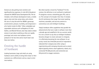 Sensors are also getting more sensitive and
significantly less expensive. In mid-2014, Broadcom
released the WICED Sense Development Kit. The kit
includes a full software development stack, a mobile
app to view real-time sensor data, and a device
the size of a key fob with five MEMS: gyroscope,
accelerometer, pressure, humidity, and temperature—
all of which retails for $20.13
Other embedded and
expandable solutions such as Raspberry Pi, Intel
Galileo, and Marvell Kinoma also help makers embed
sensors in just about anything so they can rapidly
prototype and create new hardware-centric
products in far less time and at much lower cost
than ever before.
Cresting the hurdle
of hardware
Leading businesses, large and small, are using
hardware and its ability to bring them closer to their
customers as a differentiator and as a way to enter
new markets.
But what exactly is meant by “hardware”? In this
context, the definition is not confined to traditional
IT categories—servers, networking gear, PCs, and so
on. The concept is far broader than that. It includes
the IoT and devices that range from smart washing
machines, wearables, and security cameras to
autonomous cars and intelligent buildings.
Today’s hardware offers capabilities that parallel the
advancements that were made in software more than
a decade ago and amplified in the as-a-service world.
It is not a stretch to say that as intelligent hardware
becomes cheaper to create and easier to integrate,
it is effectively becoming the new software. In our
survey, nearly two thirds (64 percent) of respondents
indicated their company was either using or
experimenting with emerging channels such as smart
objects (parking meters, smart appliances, robots, etc.),
connected TVs (68 percent), and connected cars
(59 percent) to engage customers.
TREND 2: OUTCOME ECONOMY 41
ACCENTURE TECHNOLOGY VISION 2015
 