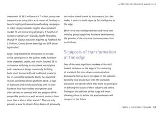 investment of $8.7 million each.18
In fact, many new
companies are using their seed rounds of funding to
launch highly professional crowdfunding campaigns
in order to gain valuable insights about product/
market fit and test pricing strategies. A handful of
notable examples are: Scanadu, Misfit Wearables,
Oculus VR (Oculus was later acquired by Facebook for
$2 billion), Canary (home security), and LIFX (smart
light bulbs).
Large, long-established enterprises are already
active participants in the push to make hardware
more accessible, usable, and results focused. GE is
an investor in Quirky, an acclaimed marketplace
and crowdsource design community, building
both smart (connected) and traditional products.
For its connected products, Quirky has launched
its own connected device platform, Wink—a type
of standards and certification body with its own
hardware hub that enables smartphones and
other devices to connect with and program Wink-
compatible products as well as smart products from
more than a dozen other brands.19
This not only
provides a way for devices from dozens of previously
isolated or siloed brands to interoperate, but also
makes it easier to build capacity for intelligence at
the edge.
With every new intelligent device and every new
industry group supporting hardware development,
the promise of the outcome economy comes that
much closer.
Signposts of transformation
at the edge
One of the most significant markers of the shift
toward hardware on the edge is the coalescing
of standards for inter-device communication.
Companies that are keen to engage in the outcome
economy now should tune into the standards
discussion and decide where they want to participate
in defining the future of their industry and others.
Sitting on the sidelines at this stage will mean
allowing others to define the way businesses will
compete in the future.
TREND 2: OUTCOME ECONOMY 43
ACCENTURE TECHNOLOGY VISION 2015
 