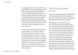 It’s no exaggeration to say that a standards war has
erupted. Prior to 2014, the only large-scale standards
body in the IoT space was the AllSeen Alliance,
promoting and expanding the use of AllJoyn, a
software framework and core set of system services
that allow edge devices to communicate. In 2014,
a half-dozen more industry groups, certification
bodies, and standards organizations joined the fray.
Several focus on the connected home, while others
concentrate on industrial applications at various
levels of the stack.
It’s still too early to tell which consortia will have
the most influence over the long term. But, the
fact that so many groups are coalescing in the
first place underscores the importance of the role
that intelligent hardware will play in our collective
future. Enterprises must not wait for a clear winner
to emerge, as the standards landscape will likely be
fragmented for many years. The key will be for each
company to join the consortium that best fits its
digital strategies and to learn by collaborating with
fellow participants.
What businesses must
do next
Of course, with every step forward by a Tesla, Monsanto,
or hardware startup, customers are conditioned to
expect more. Yesterday’s automobile firmware upgrade
will become tomorrow’s baseline expectation.
The shift toward the IoT powers the outcome
economy and prioritizes data-rich feedback loops
that help companies get to know the outcomes that
their customers want and improve performance on
the metrics that matter. Today, most companies still
make tools that their customers have to configure
to create the outcomes they desire. These tools are
usually functional, but they often require much
more work to satisfy the real needs of customers—
such as customizable off-the-shelf software that
still requires a team of developers to configure and
maintain. Now, for the first time, companies can gain
quantifiable, end-to-end insights into the outcomes
their customers are trying to achieve and use those
insights to develop significantly more effective products.
#techvision2015
44 TREND 2: OUTCOME ECONOMY
 