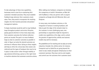To take advantage of these new capabilities,
businesses need to start by re-evaluating their
customers’ intended outcomes. They must establish
feedback loops wherever their customers create
value. Then, they need to incorporate the resulting
insights into their business processes and product
management systems.
To begin, businesses would do well to map feedback
loops throughout product and service lifecycles,
paying special attention to how many steps away
from customer outcomes the farthest collection
points are located. The goal is to move feedback
loops as close to customer outcomes as possible in
order to figure out what the desired outcomes are
and how to influence them. Acting on these insights
will help to refine the critical data that needs to be
collected and the types of hardware that need to be
in place to take action—either through mobility or
app solutions (informing a person at the right time)
or machine solutions that automate corrective actions.
When adding new hardware, companies can develop
the competency to build it themselves, as Nike did
with FuelBand, or they can partner with or acquire
companies as Google did with Motorola, Nest, and
Dropcam.
In many cases, new hardware solutions, or the
integration of sensors in existing hardware, will
help to push the edge of the network closer to
the customer. In more challenging cases, new
partnerships or acquisitions might be required to
enable new capabilities at the edge—and to unlock
the greatest of opportunities, wholly new business
models may well be necessary.
The possibilities are far-reaching and can play out across
industries. Consider the utilities sector, for instance.
Companies such as SolarCity are going beyond the
meter to own, install, and operate infrastructure on their
customers’ premises. They have end-to-end insights
and control over the outcomes their customers want.
TREND 2: OUTCOME ECONOMY 45
ACCENTURE TECHNOLOGY VISION 2015
 