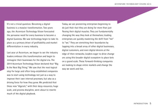 It’s not a trivial question. Becoming a digital
business is a massive transformation. Two years
ago, the Accenture Technology Vision forecasted
the pervasive need for every business to become a
digital business. We saw technology begin to take its
place as a primary driver of profitability and market
differentiation in every industry.
Last year at Accenture, we began to see the industry
leaders embrace this transformation and begin to
reimagine their businesses for the digital era. The
2014 Accenture Technology Vision declared that “Big
Is the Next Big Thing.” We saw that the next logical
step for large and often long-established companies
was to start using technology not just as a way to
improve their own internal processes, but also as a
driving force for how they grow. We predicted that
these new “digerati,” with their deep resources, huge
scale, and process discipline, were about to rewrite
much of the digital playbook.
Today, we see pioneering enterprises beginning to
do just that—but they are doing far more than just
flexing their digital muscles. They are fundamentally
changing the way they look at themselves; leading
enterprises are quickly mastering the shift from “me”
to “we.” They are stretching their boundaries by
tapping into a broad array of other digital businesses,
digital customers, and even digital devices at the
edge of their networks. Leaders eager to drive change
are using this broader digital ecosystem to place bets
on a grand scale. These forward-thinking companies
are looking to shape entire markets and change the
way we work and live.
INTRODUCTION 5
ACCENTURE TECHNOLOGY VISION 2015
 