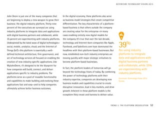 John Deere is just one of the many companies that
are beginning to deploy a new weapon to grow their
business: the digital industry platform. Thirty-nine
percent of the executives we surveyed are using
industry platforms to integrate data and applications
with digital business partners and collaborate, while
35 percent are experimenting with industry platforms.
Underpinned by the latest wave of digital technologies—
social, mobile, analytics, cloud, and the Internet of
Things (IoT)—this platform is essentially a well-
defined technical architecture, firm governance, and
set of technology services all focused on enabling the
creation of new industry-specific applications. Like
MyJohnDeere, it’s designed to be the blueprint for
how companies will build, connect, and deliver
applications specific to industry problems. The
platforms serve as a pool of reusable functionality
and capabilities to make building and evolving these
applications fast and easy—and to help companies
ultimately achieve better business outcomes.
In the digital economy, these platforms also serve
as business model strategies that create competitive
differentiation. The key characteristic of a platform-
based business is that others outside the company
are creating value for the enterprise—in many
cases enabling entirely new digital models for
the company. It’s true that over the last decade,
technology and Internet-born companies like Apple,
Facebook, and Salesforce.com have dominated the
headlines with their platform-based businesses. But
now, established non-tech industry enterprises are
moving quickly with major strategic initiatives to
become platform-based businesses.
In fact, the platform leaders of tomorrow will go
beyond the technology titans of today. By combining
the power of technology platforms with their
industry expertise, companies are developing new
business models and capabilities crucial to create
disruptive innovation, lead in key markets, and drive
growth. Inherent in these platform models is the
ecosystem they create and harness to deliver value.
39%
Are using industry
platforms to integrate
data and applications with
digital business partners
and collaborate, while 35%
are experimenting with
industry platforms.
Accenture Technology Vision 2015
Survey
TREND 3: THE PLATFORM (R)EVOLUTION 53
ACCENTURE TECHNOLOGY VISION 2015
 