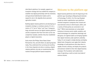 John Deere’s platform, for example, supports an
ecosystem strategy that has enabled the company to
establish new digital partnerships with bio-chemistry
and agricultural hybridization leaders and to
expand its role in the digitally driven precision
agriculture market.
Building digital industry platforms and developing an
ecosystem strategy is a multiyear process. It’s not a
matter of “if,” but of “when” and “how.” Companies
large and small now see the digital industry platform
and the ecosystems that flow from them as the new
competitive mandate, whether they face established
players or digital newcomers.
Early movers like Philips, Home Depot, Kaiser
Permanente, Fiat, and John Deere are placing big bets
today. They understand that surviving and excelling
in the future depends not only on creating a digital
industry platform, but also on revolutionizing their
markets through platform-based ecosystems.
Welcome to the platform age
Digital business platforms mark the beginning of the
platform age. According to Massachusetts Institute
of Technology, “In 2013, 14 of the top 30 global
brands by market capitalization were platform-
oriented companies—companies that created and
now dominate arenas in which buyers, sellers, and
a variety of third parties are connected in real
time.”5
While many businesses are using digital
initiatives to harness social, mobile, analytics, and
cloud technologies for competitive advantage and
disruption, far-sighted leaders are bringing together
their digital initiatives under platform umbrellas.
Today, it’s not enough to simply develop and deploy
digital tools. Companies must apply their industry
knowledge to build platforms that allow them to
rapidly innovate, develop, and deploy the products
and solutions needed to drive their digital business
strategies. This foundation will enable better
ways of operating, as well as create new kinds of
revenue streams.
#techvision2015
54 TREND 3: THE PLATFORM (R)EVOLUTION
 
