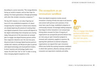 According to a senior executive, “The energy dilemma
facing our world is massive, and our best hope for
solving it for future generations is through partnerships
with other like-minded, innovative companies.”12
The big shift, however, is not about figuring out
how to fit into established ecosystems—it’s about
recognizing that companies in almost every industry
are already beginning the process of creating these
new digital ecosystems. Future success will depend on
the digital relationships that enterprises are creating
today. Sixty percent of the executives we surveyed
plan to engage new digital business partners within
their respective industries over the next two years,
40 percent plan to leverage digital business partners
outside their industry, and 48 percent plan to partner
with digital technology and cloud platform leaders.
In short, business and technology leaders must
master the shift from “me” to “we” in order to bring
these emerging digital ecosystems to life.
The ecosystem as an
innovation sandbox
These new digital ecosystems revolve around
innovation—creating entirely new ways to do business
and connect with partners and customers. It has
never been easy for large, established companies to
continuously innovate. Increasingly, leading companies
have begun to drive innovation in an unusual way:
letting others innovate for them. A majority of
organizations we surveyed (53 percent) indicate they
are now using an open innovation program to
innovate with customers, suppliers or partners. By
opening their platforms to external companies,
organizations can expand their open innovation
efforts even further by creating innovation sandboxes
in which their partners, alliances, startups, and even
consumers can experiment creatively and safely.
60%
Plan to engage new digital
partners within their
respective industries over
the next two years.
Accenture Technology Vision 2015
Survey
TREND 3: THE PLATFORM (R)EVOLUTION 61
ACCENTURE TECHNOLOGY VISION 2015
 