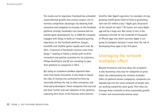 The results can be impressive. Facebook has unleashed
unprecedented growth and creative output—not to
mention competitive advantage—by allowing both
consumers and companies to innovate on the Facebook
platform. Initially, Facebook’s core business did not
include game development. So, in 2009 the company
engaged with Zynga to build an integrated gaming
experience on the Facebook platform. Zynga’s
FarmVille and CityVille games rapidly went viral. By
2011, 12 percent of Facebook’s revenue came from
Zynga.13
Looking to follow a similar path to drive
innovation and positive outcomes for its customers,
Philips HealthSuite and GE are intending to open
their platform to companies in 2015.
But using an ecosystem sandbox approach does
more than boost innovation. It also helps to reduce
the risks of moving into uncharted territory by
externally shifting the risk to other enterprises and
third-party developers. Those companies that succeed
will drive further end-user adoption of the platform,
capturing their share of the business and economic
benefits. Take Apple’s app store, for example—its top-
grossing mobile game Clash of Clans is generating
well over $1 million a day.14
Apple gets 30 percent
of the overall net sales.15
Of course, not every Apple
app will be a huge win. But rarely, if ever, is the
company criticized for the hundreds of thousands
of iPhone apps that didn’t succeed. Apple is not
going to complain, because it never bore the risk of
developing those apps in the first place.
Leveraging the network
multiplier effect
Beyond innovation and new ideas, the ecosystem
is also becoming a key way for companies to grow
faster. By understanding the network multiplier
effect of platform-driven ecosystems, companies can
digitally tap into the many networks of people who
are working toward the same goals. Then they can
leverage these networks to drive sustainable growth
in faster and economically smarter ways.
#techvision2015
62 TREND 3: THE PLATFORM (R)EVOLUTION
 
