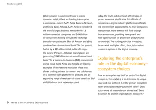 While Amazon is a dominant force in online
consumer retail, others are leading in enterprise
e-commerce—namely SAP’s Ariba Business Network
and China-based Alibaba. SAP’s Ariba is considered
the world’s largest business network with 1.6
million connected companies and $600 billion
in transactions flowing through the exchange
annually—outpacing the likes of Amazon and eBay
combined on a transactional basis.18
In fast pursuit,
fueled by a $25 billion initial public offering—
the largest IPO ever—Alibaba’s marketplaces are
generating $248 billion on an annual transactional
basis.19
In a business-to-business (B2B) procurement
world, cloud-based Ariba and Alibaba are leading
examples of the network multiplier effect that
allows trading partners to connect and collaborate
on a common open platform for products and an
expanding range of services—all to the benefit of SAP
and Alibaba as their networks expand.
Today, the multi-sided network effect takes on
greater economic significance for all kinds of
companies as digital industry platforms proliferate
and interconnect as ecosystems. As more companies
interconnect, more revenue will flow through
these ecosystems, providing new growth and
more opportunities for productive and profitable
partnerships. The starting point for leveraging
the network multiplier effect, then, is to explore
ecosystem options in the digital economy.
Exploring the enterprise’s
role in the digital economy—
ecosystem choices
Once an enterprise sees itself as part of the digital
ecosystem, the next step is to determine its unique
value and role within it. Is it the primary ecosystem
leader and digital industry platform owner? Does
it play more of a secondary or shared role? Does
it connect to another organization’s ecosystem?
#techvision2015
64 TREND 3: THE PLATFORM (R)EVOLUTION
 