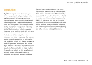 Conclusion
Digital business platforms are the new blueprint
for how companies will build, connect, and deliver
applications specific to industry problems and
opportunities. But platforms themselves are simply
the building blocks of a new concept for creating
value. Their development is evolutionary. Over time,
leading organizations will experiment with many
kinds of platform-centered initiatives, gradually
converging on the platforms that best fit their needs.
It’s the broader shift toward platform-driven
ecosystems that will be revolutionary. More and more
leading companies already grasp the potential role
that ecosystems will play. They envision entirely new
realms of opportunity by leveraging their evolving
digital platforms in the context of powerful ecosystems
of partners. They know that in the digital era, their
fortunes depend not only on their own efforts and
successes, but also upon the successes of the
ecosystems their platforms can enrich and enable.
Platform-driven ecosystems are not a far-future
idea. The tools and techniques are coming together
today, and the data and sources of data are readily
accessible. What’s needed most is a widespread shift
in mindset toward platform-based ecosystems. The
leaders are making that shift now. An increasingly
urgent challenge for other global players: they must
quickly determine which platforms and ecosystems
will give their organizations a competitive advantage
and define their roles in the digital economy.
TREND 3: THE PLATFORM (R)EVOLUTION 67
ACCENTURE TECHNOLOGY VISION 2015
 