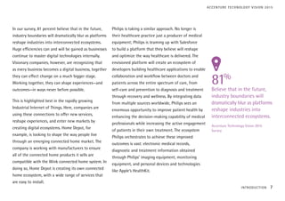 In our survey, 81 percent believe that in the future,
industry boundaries will dramatically blur as platforms
reshape industries into interconnected ecosystems.
Huge efficiencies can and will be gained as businesses
continue to master digital technologies internally.
Visionary companies, however, are recognizing that
as every business becomes a digital business, together
they can effect change on a much bigger stage.
Working together, they can shape experiences—and
outcomes—in ways never before possible.
This is highlighted best in the rapidly growing
Industrial Internet of Things. Here, companies are
using these connections to offer new services,
reshape experiences, and enter new markets by
creating digital ecosystems. Home Depot, for
example, is looking to shape the way people live
through an emerging connected home market. The
company is working with manufacturers to ensure
all of the connected home products it sells are
compatible with the Wink connected home system. In
doing so, Home Depot is creating its own connected
home ecosystem, with a wide range of services that
are easy to install.
Philips is taking a similar approach. No longer is
their healthcare practice just a producer of medical
equipment; Philips is teaming up with Salesforce
to build a platform that they believe will reshape
and optimize the way healthcare is delivered. The
envisioned platform will create an ecosystem of
developers building healthcare applications to enable
collaboration and workflow between doctors and
patients across the entire spectrum of care, from
self-care and prevention to diagnosis and treatment
through recovery and wellness. By integrating data
from multiple sources worldwide, Philips sees an
enormous opportunity to improve patient health by
enhancing the decision-making capability of medical
professionals while increasing the active engagement
of patients in their own treatment. The ecosystem
Philips orchestrates to achieve these improved
outcomes is vast: electronic medical records,
diagnostic and treatment information obtained
through Philips’ imaging equipment, monitoring
equipment, and personal devices and technologies
like Apple’s HealthKit.
81%
Believe that in the future,
industry boundaries will
dramatically blur as platforms
reshape industries into
interconnected ecosystems.
Accenture Technology Vision 2015
Survey
INTRODUCTION 7
ACCENTURE TECHNOLOGY VISION 2015
 