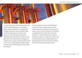 For years now, business and technology leaders have
caught tantalizing glimpses of a new corporate
ideal—a powerful, productive, and exceptionally
intelligent organization whose competitive edge
comes from its pervasive use of data to drive
decisions. In this deeply data-driven model, a
marketing analyst uses big data to decide on an ad
placement, and a veteran executive leverages new
analytics tools to augment a growth strategy. The key
is that users can readily exploit actionable insights
from data to drive better business outcomes across
the enterprise.
At many companies, the quest for this Holy Grail
is under way. Their executive teams can cite the
studies showing that companies with a data-driven
culture are three times more likely to rate themselves
as substantially ahead of their peers in financial
performance.1
They understand that the usage of
analytics and adoption of a data-driven culture tend
to lead to business success.2
Indeed, 60 percent of
global businesses believe that big data will improve
their decision-making and competitiveness.3
TREND 4: INTELLIGENT ENTERPRISE 71
ACCENTURE TECHNOLOGY VISION 2015
 