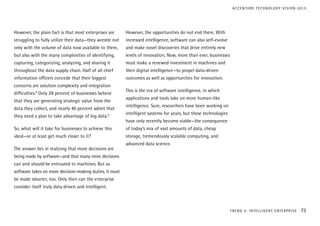 However, the plain fact is that most enterprises are
struggling to fully utilize their data—they wrestle not
only with the volume of data now available to them,
but also with the many complexities of identifying,
capturing, categorizing, analyzing, and sharing it
throughout the data supply chain. Half of all chief
information officers concede that their biggest
concerns are solution complexity and integration
difficulties.8
Only 28 percent of businesses believe
that they are generating strategic value from the
data they collect, and nearly 40 percent admit that
they need a plan to take advantage of big data.9
So, what will it take for businesses to achieve this
ideal—or at least get much closer to it?
The answer lies in realizing that more decisions are
being made by software—and that many more decisions
can and should be entrusted to machines. But as
software takes on more decision-making duties, it must
be made smarter, too. Only then can the enterprise
consider itself truly data driven and intelligent.
However, the opportunities do not end there. With
increased intelligence, software can also self-evolve
and make novel discoveries that drive entirely new
levels of innovation. Now, more than ever, businesses
must make a renewed investment in machines and
their digital intelligence—to propel data-driven
outcomes as well as opportunities for innovation.
This is the era of software intelligence, in which
applications and tools take on more human-like
intelligence. Sure, researchers have been working on
intelligent systems for years, but these technologies
have only recently become viable—the consequence
of today’s mix of vast amounts of data, cheap
storage, tremendously scalable computing, and
advanced data science.
TREND 4: INTELLIGENT ENTERPRISE 73
ACCENTURE TECHNOLOGY VISION 2015
 