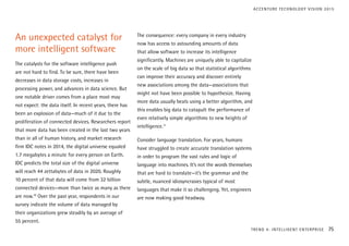 An unexpected catalyst for
more intelligent software
The catalysts for the software intelligence push
are not hard to find. To be sure, there have been
decreases in data storage costs, increases in
processing power, and advances in data science. But
one notable driver comes from a place most may
not expect: the data itself. In recent years, there has
been an explosion of data—much of it due to the
proliferation of connected devices. Researchers report
that more data has been created in the last two years
than in all of human history, and market research
firm IDC notes in 2014, the digital universe equaled
1.7 megabytes a minute for every person on Earth.
IDC predicts the total size of the digital universe
will reach 44 zettabytes of data in 2020. Roughly
10 percent of that data will come from 32 billion
connected devices—more than twice as many as there
are now.10
Over the past year, respondents in our
survey indicate the volume of data managed by
their organizations grew steadily by an average of
55 percent.
The consequence: every company in every industry
now has access to astounding amounts of data
that allow software to increase its intelligence
significantly. Machines are uniquely able to capitalize
on the scale of big data so that statistical algorithms
can improve their accuracy and discover entirely
new associations among the data—associations that
might not have been possible to hypothesize. Having
more data usually beats using a better algorithm, and
this enables big data to catapult the performance of
even relatively simple algorithms to new heights of
intelligence.11
Consider language translation. For years, humans
have struggled to create accurate translation systems
in order to program the vast rules and logic of
language into machines. It’s not the words themselves
that are hard to translate—it’s the grammar and the
subtle, nuanced idiosyncrasies typical of most
languages that make it so challenging. Yet, engineers
are now making good headway.
TREND 4: INTELLIGENT ENTERPRISE 75
ACCENTURE TECHNOLOGY VISION 2015
 