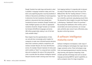 Google Translate has made leaps and bounds in what
is possible in language translation today, and it has
done so by exploiting big data—scouring hundreds of
millions of documents and billions of word sequences
to determine the best translations. By detecting
patterns in documents that have already been
translated by human translators, Google Translate can
make intelligent guesses as to what an appropriate
translation should be. Google Translate can translate
text between 80 different languages and serves
200 million people daily, making it one of the best
tools available today.12
Now imagine how the superabundance of data
can and will drive increasingly useful insights for
companies to make more informed business decisions
about their customers, products, competitors, and
markets. Consider Shazam, the music identification
service, for example. Shazam impresses its many users
with its ability to “listen” to a song and scan countless
data sets to pinpoint the name of the song and the
artist in seconds. But the software intelligence behind
Shazam’s business model is driving much more than
foot-tapping rhythms. It is typically able to discover
hit songs 33 days before they reach the top of the
Billboard Hot 100. The “leading indicator” of this is
“app click” data—data that details how often users
try to identify a particular song playing around them.
The demand for these insights is so great that Shazam
is developing a “dashboard” feature for purchase.13
By accessing that dashboard, other entities, such as
record labels and concert promoters, can increase
sales and better plan concert tours—effectively using
big data to drive big revenue.
A software intelligence
maturity curve
Software intelligence encompasses a wide range of
artificial intelligence technologies that ingest data to
trigger automatic action. These technologies range
from rule-based programming to machine learning,
deep learning, and cognitive computing. It also
includes specialty technology areas such as natural
language processing (NLP) for speech capabilities, as
well as computer vision for image recognition.
#techvision2015
76 TREND 4: INTELLIGENT ENTERPRISE
 