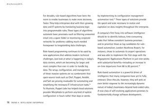 For decades, rule-based algorithms have been the
norm to enable businesses to make more decisions,
faster. They help enterprises deal with their growing
data and IT systems by translating business logic
into programmable rules. These types of algorithms
automate basic processes—such as filtering unwanted
email into a spam folder or monitoring corporate
networks for problems—adding much-needed
horsepower to longstanding data challenges.
Rule-based programming continues to be used by
new applications that address modern technical
challenges. Just look at what is happening in today’s
data centers, which are becoming far larger and
more complex than ever in order to handle big
data. The setup, configuration, and management
of these massive systems are so cumbersome that
open-source tools such as Chef, Puppet, Ansible,
and Salt are proving invaluable for automating and
simplifying the necessary IT infrastructure tasks.14
To illustrate, Puppet Labs has helped cloud solutions
provider Morphlabs to perform any kind of system
configuration in hours rather than days or weeks
by implementing its configuration management
automation tool.15
These types of solutions provide
the speed and scale necessary to realize and
capitalize on data insights throughout the enterprise.
A company’s first foray into software intelligence
should be to identify tedious, time-consuming
tasks that follow consistent business processes
and to prioritize those as top candidates for rule-
based automation. London Heathrow Airport, for
instance, chose to automate its airport operations
and was able to implement the first stage with the
Pegasystems’ Applications Platform in just nine weeks
with substantial benefits—including an increase in
on-time departures from 68 to 85 percent.16
Rule-based automation is a powerful driver of
intelligence that many companies have yet to fully
embrace. Once they do, however, they will seek an
even better response to the increasingly dynamic
nature of today’s businesses—beyond hard-coded rules.
A new class of self-evolving applications promises to
fundamentally change software development.
#techvision2015
78 TREND 4: INTELLIGENT ENTERPRISE
 