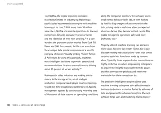 Take Netflix, the media streaming company
that revolutionized its industry by deploying a
sophisticated recommendation engine with machine
learning at its core.18
With more than 30 million
subscribers, Netflix relies on its algorithms to discover
connections between consumers’ prior activities
and the likelihood of their next viewing.19
If a user
watches the gruesome action movies From Dusk Till
Dawn and 300, for example, Netflix can learn from
these unique data points to recommend a specific
category of movies: Visually Striking Violent Action
& Adventure. By using this approach, machines
make intelligent decisions to provide personalized
recommendations for every user—ultimately driving
about 75 percent of viewer activity.20
Businesses in other industries are making similar
moves. In the energy sector, an oil and gas
production company has deployed machine learning
to add real-time situational awareness to its facility-
management system. By continuously reviewing tens
of thousands of data streams on operating conditions
along the company’s pipelines, the software learns
what normal behavior looks like. It then evolves
by itself to flag unexpected patterns within the
data, raising alerts in real-time about unexpected
situations before they become critical events. This
makes the pipeline operations safer and more
profitable, too.21
Properly utilized, machine learning can add even
more value. Not only can it self-evolve, but it can
discover entirely new associations—ones that almost
certainly could not have been made by humans
alone. Typically, these unprecedented connections are
highly predictive in nature, empowering enterprises
to acquire the insights that enable them to adapt—
and thus develop new products and enter new
markets before their competitors do.
The predictive intelligence engine 6Sense uses
machine learning to improve sales effectiveness in
business-to-business scenarios. Fueled by volumes of
data and powered by advanced analytics, 6Sense’s
software helps sales and marketing teams discover
#techvision2015
80 TREND 4: INTELLIGENT ENTERPRISE
 