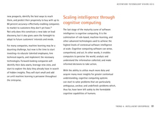 new prospects, identify the best ways to reach
them, and predict their propensity to buy with up to
80 percent accuracy—effectively enabling companies
to market to customers they don’t yet have.22
Not only does this constitute a new take on lead
discovery, but it also gives users the foresight to
adapt to future customers’ interests and needs.
For many companies, machine learning may be a
daunting challenge, but now is the time to start
investing—to educate talented employees, hire
technical experts, and implement the necessary
technologies. Forward-looking companies will
identify their data assets, leverage new ones, and
start to explore the data they already have in search
of hidden insights. They will start small and add
on until machine learning is pervasive throughout
the enterprise.
Scaling intelligence through
cognitive computing
The last stage of the maturity curve of software
intelligence is cognitive computing. It is the
culmination of rule-based, machine-learning, and
other advanced technologies used to achieve the
highest levels of contextual software intelligence
at scale. Cognitive computing software can sense,
comprehend, and act. In other words, it enables
computers to perceive the world, analyze and
understand the information collected, and make
informed decisions to take action.
With the ability to utilize much more data and
acquire many more insights for greater contextual
understanding, cognitive computing systems
can start to solve problems that are particularly
ambiguous, unclear, and undefined—problems which,
thus far, have been left solely to the formidable
cognitive capabilities of humans.
TREND 4: INTELLIGENT ENTERPRISE 81
ACCENTURE TECHNOLOGY VISION 2015
 