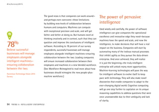 The good news is that companies can work around—
and perhaps even overcome—these limitations
by building new levels of collaboration between
humans and computers. Machines can compute
with exceptional precision and scale, and will get
better and better at doing so. But humans excel at
thinking creatively and in context, such that they can
question and improve the conclusions of intelligent
software. According to 78 percent of our survey
respondents, successful businesses will manage
employees alongside intelligent machines—ensuring
collaboration between the two. Leading companies
will ensure increased collaboration between their
employees and machines in a new blended workforce.
[See Workforce Reimagined to read more about how
businesses should reimagine the new people-plus-
machine workforce.]
The power of pervasive
intelligence
Used wisely and carefully, the power of software
intelligence can give companies the operational
excellence and innovative edge they need—because
machines have the speed and scale, and now the
intelligence, to make decisions that will have a real
impact on the business. Companies will start by
automating many of the tedious manual processes
that inhibit agility as they pursue the data-driven
enterprise. And once achieved, they will realize
it is just the beginning—the truly intelligent
enterprise will unlock many more opportunities.
Machine-learning technologies will pave the way
for intelligent software to evolve itself to keep
pace with technology. They will also make novel
discoveries that enable companies to adapt to the
ever-changing digital world. Cognitive computing
will go one step further to capitalize on its unique
reasoning capabilities to address questions that were
once unanswerable due to their ambiguity and lack
of clarity.
78%
Believe successful
businesses will manage
employees alongside
intelligent machines—
ensuring collaboration
between the two.
Accenture Technology Vision 2015
Survey
#techvision2015
84 TREND 4: INTELLIGENT ENTERPRISE
 