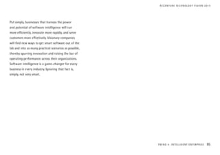 Put simply, businesses that harness the power
and potential of software intelligence will run
more efficiently, innovate more rapidly, and serve
customers more effectively. Visionary companies
will find new ways to get smart software out of the
lab and into as many practical scenarios as possible,
thereby spurring innovation and raising the bar of
operating performance across their organizations.
Software intelligence is a game-changer for every
business in every industry. Ignoring that fact is,
simply, not very smart.
TREND 4: INTELLIGENT ENTERPRISE 85
ACCENTURE TECHNOLOGY VISION 2015
 