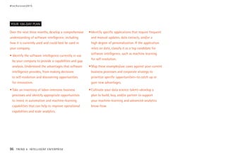 Over the next three months, develop a comprehensive
understanding of software intelligence, including
how it is currently used and could best be used in
your company.
• Identify the software intelligence currently in use
by your company to provide a capabilities and gap
analysis. Understand the advantages that software
intelligence provides, from making decisions
to self-evolution and discovering opportunities
for innovation.
•	Take an inventory of labor-intensive business
processes and identify appropriate opportunities
to invest in automation and machine-learning
capabilities that can help to improve operational
capabilities and scale analytics.
•	Identify specific applications that require frequent
and manual updates, data extracts, and/or a
high degree of personalization. If the application
relies on data, classify it as a top candidate for
software intelligence, such as machine learning
for self-evolution.
•	Map these examples/use cases against your current
business processes and corporate strategy to
prioritize specific opportunities—to catch up or
gain new advantages.
•	Cultivate your data science talent—develop a
plan to build, buy, and/or partner to support
your machine-learning and advanced-analytics
know-how.
YOUR 100-DAY PLAN
#techvision2015
86 TREND 4: INTELLIGENT ENTERPRISE
 