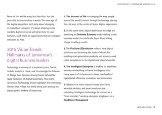 None of this will be easy, but the effort has the
potential for tremendous rewards. The new age of
the digital ecosystem isn’t only about changing
an individual company; it’s about shaping entire
markets. Each enterprise will determine its own
fortunes—and that’s an opportunity that no company
will want to miss.
2015 Vision Trends:
Hallmarks of tomorrow’s
digital business leaders
Technology is moving at a breakneck pace. Social,
mobile, analytics, cloud, and increasingly the Internet
of Things have become driving forces behind the
rapid evolution of digital businesses. This year’s
Accenture Technology Vision highlights five emerging
themes that reflect the shifts being seen among the
digital power brokers of tomorrow.
1. The Internet of Me is changing the way people
around the world interact through technology, placing
the end user at the center of every digital experience.
2. At the same time, digital devices on the edge are
powering an Outcome Economy and enabling a new
business model that shifts the focus from selling
things to selling results.
3. The Platform (R)evolution reflects how digital
platforms are becoming the tools of choice for
building next-generation products and services—and
entire ecosystems in the digital and physical worlds.
4. The Intelligent Enterprise is making its machines
smarter—embedding software intelligence into
every aspect of its business to drive new levels of
operational efficiency, evolution, and innovation.
5. Advances in more natural human interfaces,
wearable devices, and smart machines are
extending intelligent technology to interact as a
“team member,” working alongside employees in a
Workforce Reimagined.
INTRODUCTION 9
ACCENTURE TECHNOLOGY VISION 2015
 