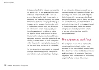 In the journalism field, for instance, reporters at the
Los Angeles Times are now working with intelligent
software to write articles. QuakeBot is one such
program that writes first drafts of reports when an
earthquake hits.7
It extracts earthquake data from a
United States Geological Survey report and plugs it
into a pre-written template. From there, the article
is turned over to a human editor who verifies that
the information is correct, makes any edits, and
immediately publishes it. In addition to making
the reporting process much easier for the writer,
this teamwork greatly improves the speed between
earthquake occurrence and article publication. In one
instance, QuakeBot enabled an article to be posted
within three minutes—making the Los Angeles Times
the first media outlet to report on the earthquake.8
The next generation of businesses will be composed
of people and technology working side by side to
achieve better results and tackle bigger challenges.
To best embrace this shift, companies will have to
train their employees to collaborate effectively with
technology—and, in some cases, teach and guide
the technology as if it were an apprentice. Smart
machines now have the ability to interact with, train,
and learn from humans, and this enables them to
perform better over time. By creating a positive cycle
of collaboration between humans and machines,
enterprises can drastically improve the outputs
of both and embrace the digital age with a
reimagined workforce.
The augmented workforce
The development of more natural interfaces for
interacting with technology is making it more
acceptable to turn to machines for assistance today.
But it doesn’t have to be a robot that augments your
workforce efficiency. By bringing the digital into
the physical world, even wearables are transforming
people into “better versions” of themselves.
#techvision2015
92 TREND 5: WORKFORCE REIMAGINED
 