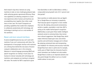 And it doesn’t stop there. Humans are using
machines to take on more challenging physical tasks
while achieving greater operational efficiency. These
new capabilities are allowing companies to create
new experiences where humans and machines are
accomplishing more together than either could
have on their own. The result? Companies are
providing capabilities that enable their employees
to collaborate productively with technology, and
technology is starting to act as a real member of
the workforce.
Newer and more natural interfaces
It seems straightforward, but you can’t work with
machines if you can’t communicate with them. The
developments in how people interface with machines
are a driving force behind the new wave of human-
computer collaboration seen in the enterprise.
Advances in natural language processing (NLP) and
speech recognition are making it much easier for
humans to interact naturally with technology and
machines—and companies are starting to recognize
this value. The market for NLP is expected to grow
from $3.8 billion in 2013 to $9.9 billion in 2018, a
compounded annual growth rate of 21.1 percent over
that period.9
Voice searches on mobile phones that use Apple’s
Siri or Google Now are increasing in popularity.
That’s because speech recognition is more reliable
than ever. By making unstructured conversations,
written or spoken, searchable in real-time, NLP is
acting as the enabler behind speech recognition.
Additionally, as users grant these mobile intelligent
assistants access to contextual data, they receive
more relevant suggestions. Take Google Now, which
makes inferences based upon voice and written
searches and confirmation messages sent to Gmail.
By analyzing contextual clues and incorporating
user feedback—for relevancy and accuracy—tools like
Google Now learn what is useful and, for example,
notify users of flight times for itineraries found in
email. Immediate user feedback not only enables
Google Now to evolve as an improved assistant, but
also grants Google the ability to act as a trusted
mobile advisor to every user.
TREND 5: WORKFORCE REIMAGINED 93
ACCENTURE TECHNOLOGY VISION 2015
 