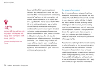 Expect Labs’ MindMeld is another application
using NLP with the potential to change how huge
segments of the workforce operate. The “anticipatory
computing” app listens to voice conversations and
surfaces relevant information for its users in real-
time. Expect Labs has already released the MindMeld
API to the public, enabling other apps to build in
this functionality.10
Consider the advantage this
could create for customer service agents: MindMeld
technology could provide support by suggesting
effective responses for the agent, even as a customer
is still explaining the issue. Not only does this
human-machine collaboration enhance the customer
experience, a pain point for many, but it can also
reduce call time, make the agent more effective,
and improve overall efficiency for the call center
by allowing the customer service agent to focus on
activities only humans can do.
The power of wearables
But the interfaces between people and machines
are evolving in many more ways than just how both
sides communicate. Physical enhancements provided
by smart devices are helping to bridge the digital
and physical worlds. Wearable technology is now
collecting more data via sensors, communicating
more information via displays, and truly augmenting
a person’s physical capabilities. Leveraging wearable
devices that augment action allows companies to
equip their employees with the technology they
need to do better work, while improving operational
efficiency and safety.
Physical sensors are being built into wearable systems
to collect information on their surroundings—which
can potentially save lives in hazardous situations.
Forty percent of organizations in our survey are
considering using sensors to augment their workforce
for this intelligence gathering purpose. For instance,
Accenture’s Life Safety Solution outfits workers in
oil and gas refineries or chemical plants with a lapel-
based wireless four-gas detector, in addition to a
40%
Are considering using sensors
to gather intelligence and
equip their workforce with
more insights.
Accenture Technology Vision 2015
Survey
#techvision2015
94 TREND 5: WORKFORCE REIMAGINED
 