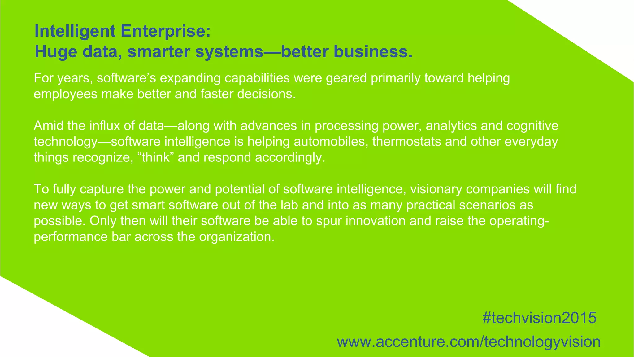 For years, software’s expanding capabilities were geared primarily toward helping
employees make better and faster decisions.
Amid the influx of data—along with advances in processing power, analytics and cognitive
technology—software intelligence is helping automobiles, thermostats and other everyday
things recognize, “think” and respond accordingly.
To fully capture the power and potential of software intelligence, visionary companies will find
new ways to get smart software out of the lab and into as many practical scenarios as
possible. Only then will their software be able to spur innovation and raise the operating-
performance bar across the organization.
Intelligent Enterprise:
Huge data, smarter systems—better business.
#techvision2015
www.accenture.com/technologyvision
 