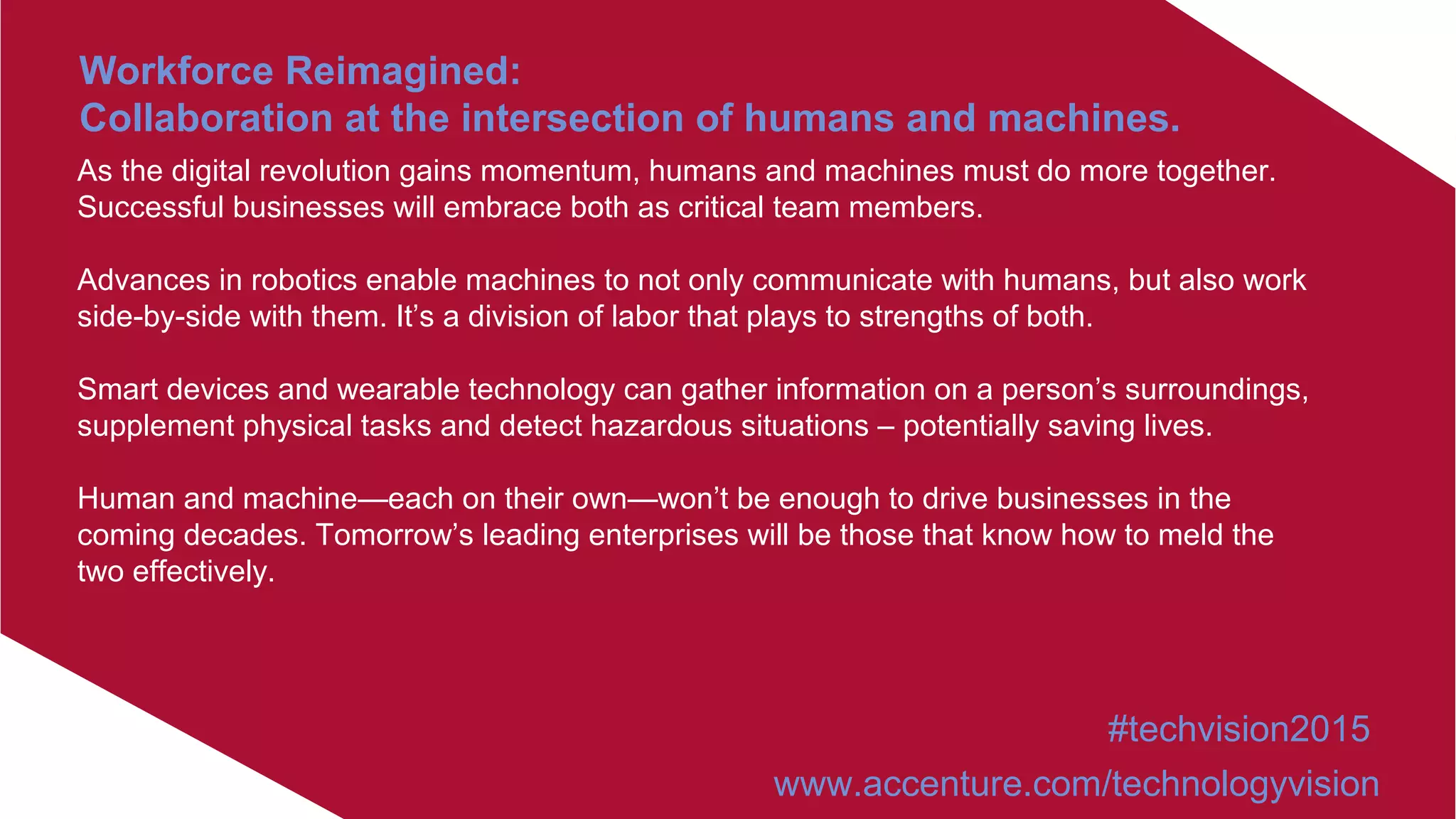 As the digital revolution gains momentum, humans and machines must do more together.
Successful businesses will embrace both as critical team members.
Advances in robotics enable machines to not only communicate with humans, but also work
side-by-side with them. It’s a division of labor that plays to strengths of both.
Smart devices and wearable technology can gather information on a person’s surroundings,
supplement physical tasks and detect hazardous situations – potentially saving lives.
Human and machine—each on their own—won’t be enough to drive businesses in the
coming decades. Tomorrow’s leading enterprises will be those that know how to meld the
two effectively.
Workforce Reimagined:
Collaboration at the intersection of humans and machines.
#techvision2015
www.accenture.com/technologyvision
 