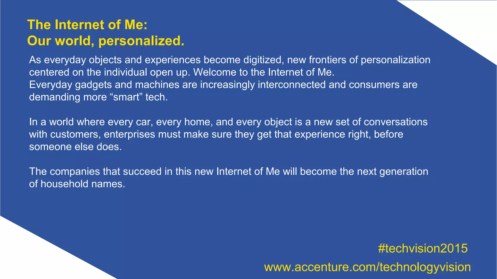 As everyday objects and experiences become digitized, new frontiers of personalization
centered on the individual open up. Welcome to the Internet of Me.
Everyday gadgets and machines are increasingly interconnected and consumers are
demanding more “smart” tech.
In a world where every car, every home, and every object is a new set of conversations
with customers, enterprises must make sure they get that experience right, before
someone else does.
The companies that succeed in this new Internet of Me will become the next generation
of household names.
The Internet of Me:
Our world, personalized.
#techvision2015
www.accenture.com/technologyvision
 