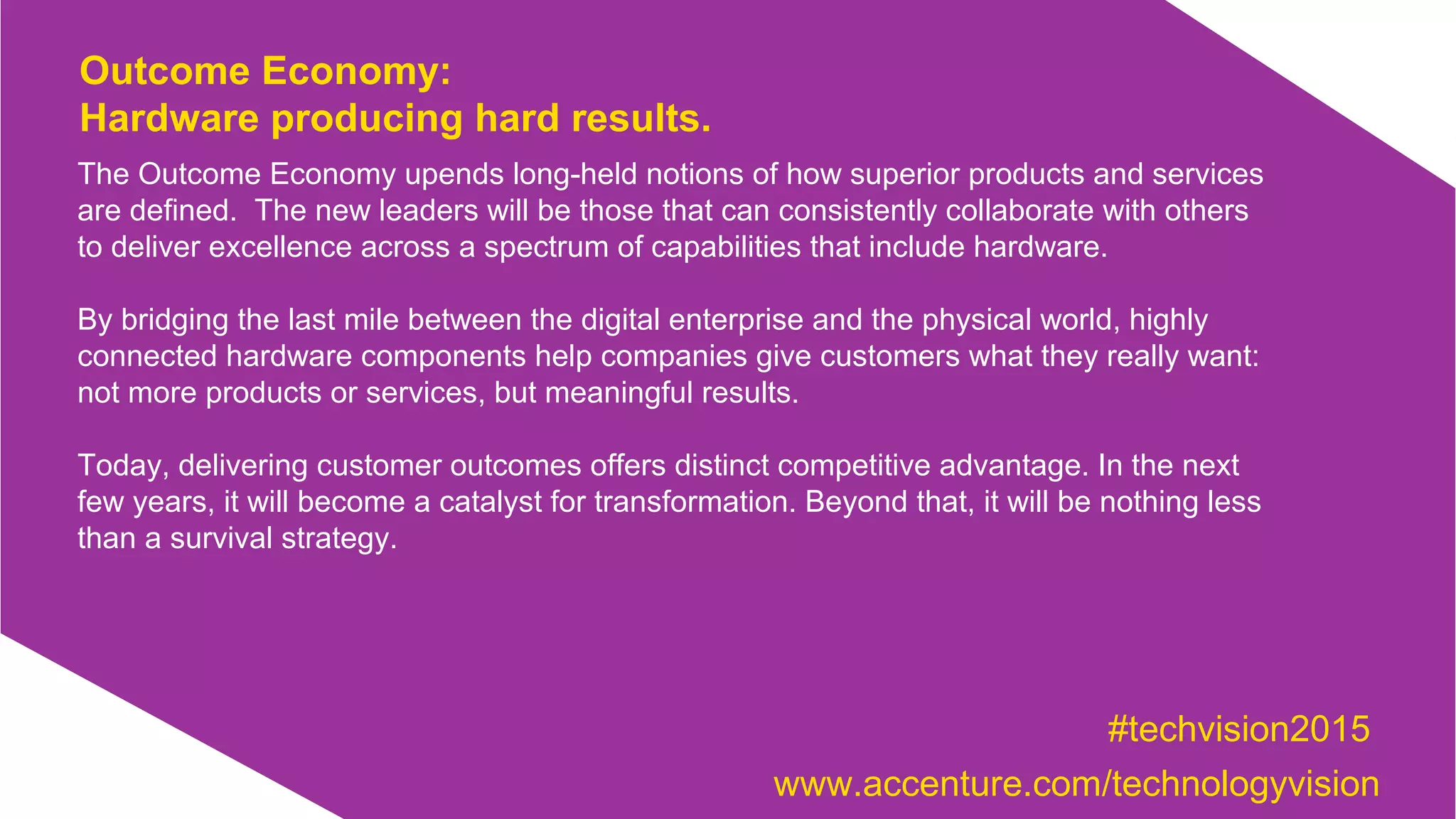 The Outcome Economy upends long-held notions of how superior products and services
are defined. The new leaders will be those that can consistently collaborate with others
to deliver excellence across a spectrum of capabilities that include hardware.
By bridging the last mile between the digital enterprise and the physical world, highly
connected hardware components help companies give customers what they really want:
not more products or services, but meaningful results.
Today, delivering customer outcomes offers distinct competitive advantage. In the next
few years, it will become a catalyst for transformation. Beyond that, it will be nothing less
than a survival strategy.
Outcome Economy:
Hardware producing hard results.
#techvision2015
www.accenture.com/technologyvision
 