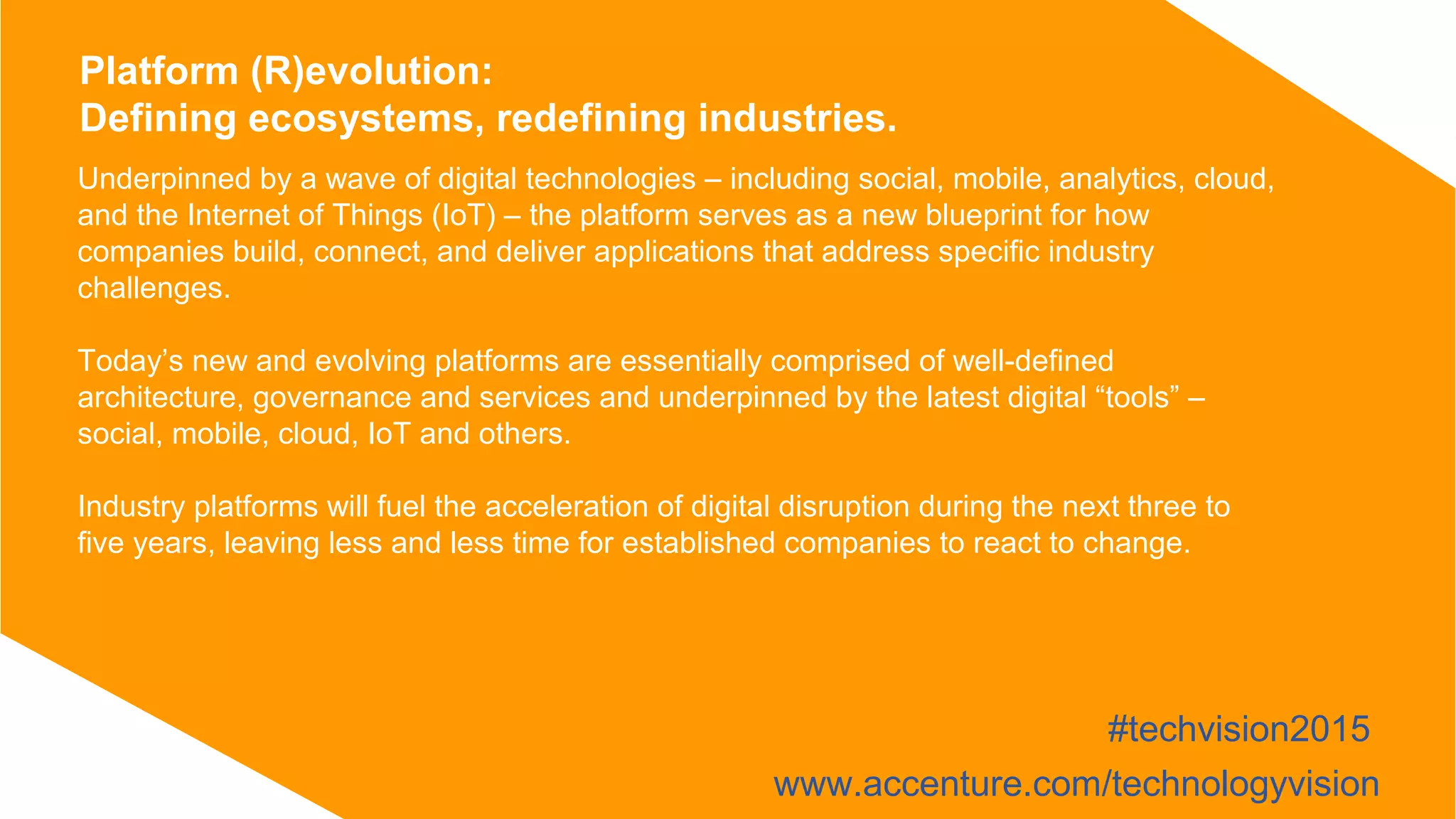 Underpinned by a wave of digital technologies – including social, mobile, analytics, cloud,
and the Internet of Things (IoT) – the platform serves as a new blueprint for how
companies build, connect, and deliver applications that address specific industry
challenges.
Today’s new and evolving platforms are essentially comprised of well-defined
architecture, governance and services and underpinned by the latest digital “tools” –
social, mobile, cloud, IoT and others.
Industry platforms will fuel the acceleration of digital disruption during the next three to
five years, leaving less and less time for established companies to react to change.
Platform (R)evolution:
Defining ecosystems, redefining industries.
#techvision2015
www.accenture.com/technologyvision
 